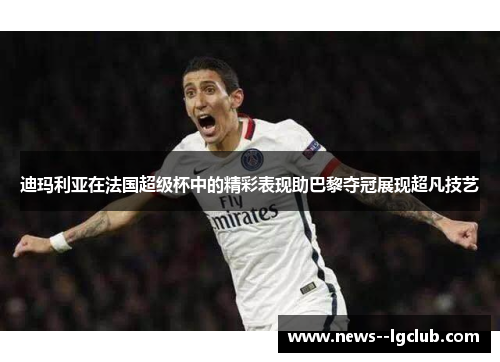 迪玛利亚在法国超级杯中的精彩表现助巴黎夺冠展现超凡技艺