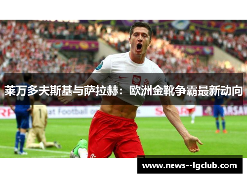 莱万多夫斯基与萨拉赫:欧洲金靴争霸最新动向 莱万多夫斯基与萨拉赫:欧洲金靴争霸最新动向