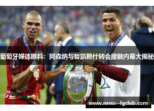 葡萄牙媒体曝料:阿森纳与哲凯赖什转会接触内幕大揭秘 葡萄牙媒体曝料:阿森纳与哲凯赖什转会接触内幕大揭秘