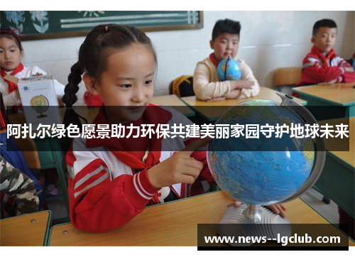 阿扎尔绿色愿景助力环保共建美丽家园守护地球未来