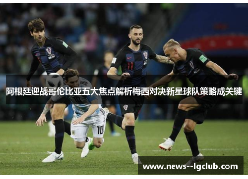 阿根廷迎战哥伦比亚五大焦点解析梅西对决新星球队策略成关键