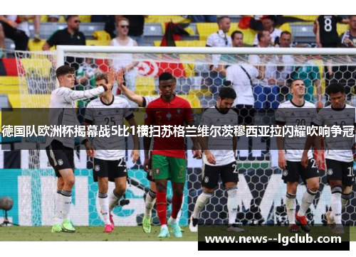 德国队欧洲杯揭幕战5比1横扫苏格兰维尔茨穆西亚拉闪耀吹响争冠 德国队欧洲杯揭幕战5比1横扫苏格兰维尔茨穆西亚拉闪耀吹响争冠