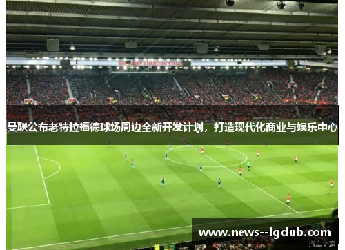 曼联公布老特拉福德球场周边全新开发计划，打造现代化商业与娱乐中心