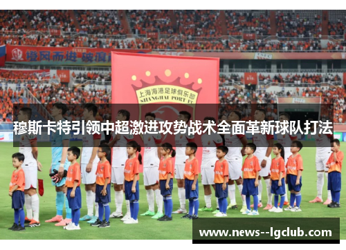 穆斯卡特引领中超激进攻势战术全面革新球队打法 穆斯卡特引领中超激进攻势战术全面革新球队打法