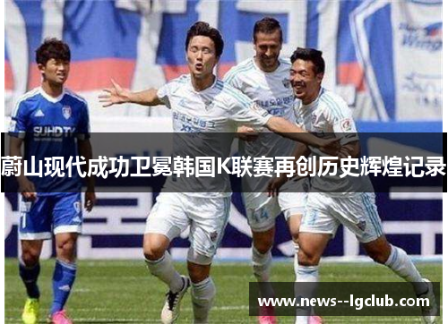蔚山现代成功卫冕韩国K联赛再创历史辉煌记录 蔚山现代成功卫冕韩国K联赛再创历史辉煌记录