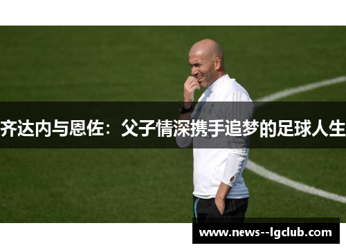 齐达内与恩佐：父子情深携手追梦的足球人生