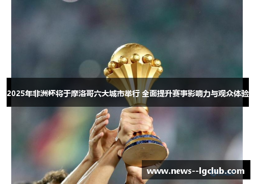 2025年非洲杯将于摩洛哥六大城市举行 全面提升赛事影响力与观众体验